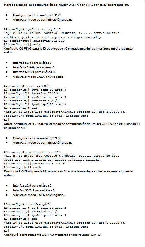 Cuadro de texto: Ingrese al modo de configuración del router OSPFv3 en el R2 con la ID de proceso 10.  •	Configure la ID de router 2.2.2.2.  •	Vuelva al modo de configuración global.  R2(config)# ipv6 router ospf 10  *Apr 24 14:18:10.463: %OSPFv3-4-NORTRID: Process OSPFv3-10-IPv6   could not pick a router-id, please configure manually  R2(config-rtr)# router-id 2.2.2.2  R2(config-rtr)# exit  Configure OSPFv3 para la ID de proceso 10 en cada una de las interfaces en el siguiente orden:  •	Interfaz g0/0 para el área 0  •	Interfaz s0/0/0 para el área 0  •	Interfaz S0/0/1 para el área 0  •	Vuelva al modo EXEC privilegiado.  R2(config)# interfaz g0/0  R2(config-if)# ipv6 ospf 10 area 0  R2(config-if)# interfaz S0/0/0  R2(config-if)# ipv6 ospf 10 area 0  R2(config-if)# interfaz S0/0/1  R2(config-if)# ipv6 ospf 10 area 0  R2(config-if)# end  *Apr 24 14:18:35.135: %OSPFv3-5-ADJCHG: Process 10, Nbr 1.1.1.1 on   Serial0/0/0 from LOADING to FULL, Loading Done  R2#  Ahora configure el R3. Ingrese al modo de configuración del router OSPFv3 en el R3 con la ID de proceso 10.  •	Configure la ID de router 3.3.3.3.  •	Vuelva al modo de configuración global.  R3(config)# ipv6 router ospf 10  *Apr 24 14:20:42.463: %OSPFv3-4-NORTRID: Process OSPFv3-10-IPv6   could not pick a router-id, please configure manually  R3(config-rtr)# router-id 3.3.3.3  R3(config-rtr)# exit  Configure OSPFv3 para la ID de proceso 10 en cada una de las interfaces en el siguiente orden:  •	Interfaz g0/0 para el área 2  •	Interfaz S0/0/1 para el área 0  •	Vuelva al modo EXEC privilegiado.  R3(config)# interfaz g0/0  R3(config-if)# ipv6 ospf 10 area 2  R3(config-if)# interfaz S0/0/1  R3(config-if)# ipv6 ospf 10 area 0  R3(config-if)# end  *Apr 24 14:21:01.439: %OSPFv3-5-ADJCHG: Process 10, Nbr 2.2.2.2 on   Serial0/0/1 from LOADING to FULL, Loading Done  R3#  Configuró correctamente OSPFv3 multiárea en los routers R2 y R3.    