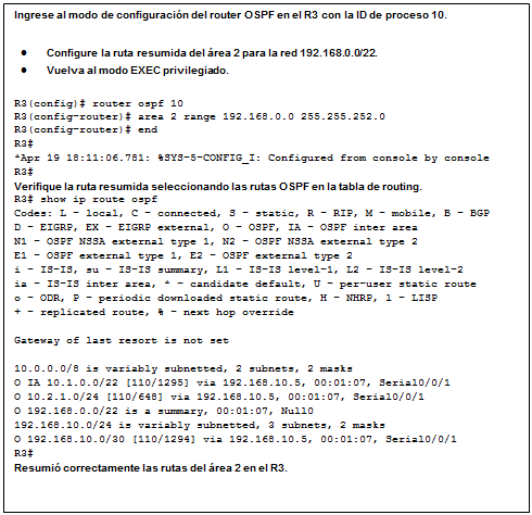 Cuadro de texto: Ingrese al modo de configuración del router OSPF en el R3 con la ID de proceso 10.  •	Configure la ruta resumida del área 2 para la red 192.168.0.0/22.  •	Vuelva al modo EXEC privilegiado.  R3(config)# router ospf 10  R3(config-router)# area 2 range 192.168.0.0 255.255.252.0  R3(config-router)# end  R3#  *Apr 19 18:11:06.781: %SYS-5-CONFIG_I: Configured from console by console  R3#  Verifique la ruta resumida seleccionando las rutas OSPF en la tabla de routing.  R3# show ip route ospf  Codes: L - local, C - connected, S - static, R - RIP, M - mobile, B - BGP   D - EIGRP, EX - EIGRP external, O - OSPF, IA - OSPF inter area   N1 - OSPF NSSA external type 1, N2 - OSPF NSSA external type 2   E1 - OSPF external type 1, E2 - OSPF external type 2   i - IS-IS, su - IS-IS summary, L1 - IS-IS level-1, L2 - IS-IS level-2   ia - IS-IS inter area, * - candidate default, U - per-user static route   o - ODR, P - periodic downloaded static route, H - NHRP, l - LISP   + - replicated route, % - next hop override     Gateway of last resort is not set     10.0.0.0/8 is variably subnetted, 2 subnets, 2 masks   O IA 10.1.0.0/22 [110/1295] via 192.168.10.5, 00:01:07, Serial0/0/1   O 10.2.1.0/24 [110/648] via 192.168.10.5, 00:01:07, Serial0/0/1   O 192.168.0.0/22 is a summary, 00:01:07, Null0   192.168.10.0/24 is variably subnetted, 3 subnets, 2 masks   O 192.168.10.0/30 [110/1294] via 192.168.10.5, 00:01:07, Serial0/0/1   R3#  Resumió correctamente las rutas del área 2 en el R3.    