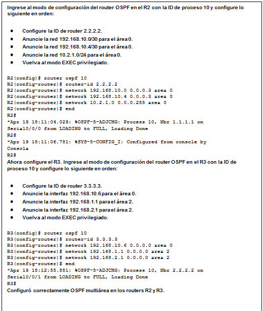 Cuadro de texto: Ingrese al modo de configuración del router OSPF en el R2 con la ID de proceso 10 y configure lo siguiente en orden:  •	Configure la ID de router 2.2.2.2.  •	Anuncie la red 192.168.10.0/30 para el área 0.  •	Anuncie la red 192.168.10.4/30 para el área 0.  •	Anuncie la red 10.2.1.0/24 para el área 0.  •	Vuelva al modo EXEC privilegiado.  R2(config)# router ospf 10  R2(config-router)# router-id 2.2.2.2  R2(config-router)# network 192.168.10.0 0.0.0.3 area 0  R2(config-router)# network 192.168.10.4 0.0.0.3 area 0  R2(config-router)# network 10.2.1.0 0.0.0.255 area 0  R2(config-router)# end  R2#  *Apr 19 18:11:04.029: %OSPF-5-ADJCHG: Process 10, Nbr 1.1.1.1 on   Serial0/0/0 from LOADING to FULL, Loading Done  R2#  *Apr 19 18:11:06.781: %SYS-5-CONFIG_I: Configured from console by   Consola  R2#  Ahora configure el R3. Ingrese al modo de configuración del router OSPF en el R3 con la ID de proceso 10 y configure lo siguiente en orden:  •	Configure la ID de router 3.3.3.3.  •	Anuncie la interfaz 192.168.10.6 para el área 0.  •	Anuncie la interfaz 192.168.1.1 para el área 2.  •	Anuncie la interfaz 192.168.2.1 para el área 2.  •	Vuelva al modo EXEC privilegiado.  R3(config)# router ospf 10  R3(config-router)# router-id 3.3.3.3  R3(config-router)# network 192.168.10.6 0.0.0.0 area 0  R3(config-router)# network 192.168.1.1 0.0.0.0 area 2  R3(config-router)# network 192.168.2.1 0.0.0.0 area 2  R3(config-router)# end  *Apr 19 18:12:55.881: %OSPF-5-ADJCHG: Process 10, Nbr 2.2.2.2 on   Serial0/0/1 from LOADING to FULL, Loading Done  R3#  Configuró correctamente OSPF multiárea en los routers R2 y R3.    