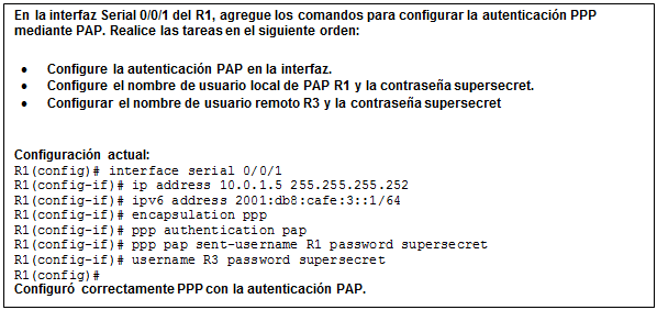 Cuadro de texto: En la interfaz Serial 0/0/1 del R1, agregue los comandos para configurar la autenticación PPP mediante PAP. Realice las tareas en el siguiente orden:  •	Configure la autenticación PAP en la interfaz.  •	Configure el nombre de usuario local de PAP R1 y la contraseña supersecret.  •	Configurar el nombre de usuario remoto R3 y la contraseña supersecret    Configuración actual:  R1(config)# interface serial 0/0/1  R1(config-if)# ip address 10.0.1.5 255.255.255.252  R1(config-if)# ipv6 address 2001:db8:cafe:3::1/64  R1(config-if)# encapsulation ppp  R1(config-if)# ppp authentication pap  R1(config-if)# ppp pap sent-username R1 password supersecret  R1(config-if)# username R3 password supersecret  R1(config)#  Configuró correctamente PPP con la autenticación PAP.    