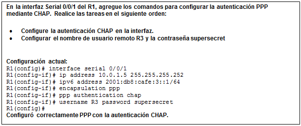 Cuadro de texto: En la interfaz Serial 0/0/1 del R1, agregue los comandos para configurar la autenticación PPP mediante CHAP. Realice las tareas en el siguiente orden:  •	Configure la autenticación CHAP en la interfaz.  •	Configurar el nombre de usuario remoto R3 y la contraseña supersecret    Configuración actual:  R1(config)# interface serial 0/0/1  R1(config-if)# ip address 10.0.1.5 255.255.255.252  R1(config-if)# ipv6 address 2001:db8:cafe:3::1/64  R1(config-if)# encapsulation ppp  R1(config-if)# ppp authentication chap  R1(config-if)# username R3 password supersecret  R1(config)#  Configuró correctamente PPP con la autenticación CHAP.    